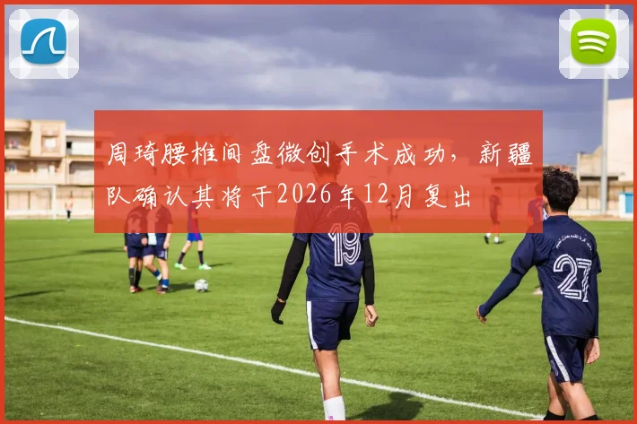 周琦腰椎间盘微创手术成功,新疆队确认其将于2026年12月复出