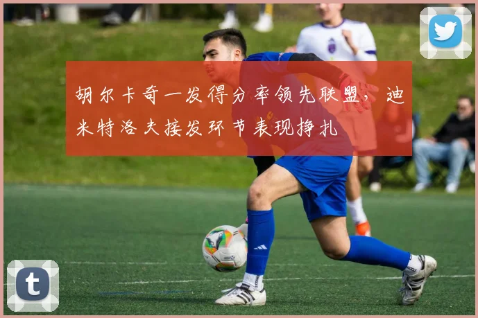 胡尔卡奇一发得分率领先联盟，迪米特洛夫接发环节表现挣扎