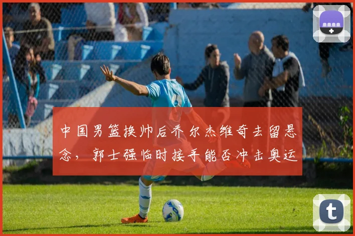 中国男篮换帅后乔尔杰维奇去留悬念,郭士强临时接手能否冲击奥运?