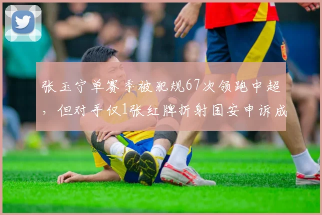 张玉宁单赛季被犯规67次领跑中超,但对手仅1张红牌折射国安申诉成功率仅12%