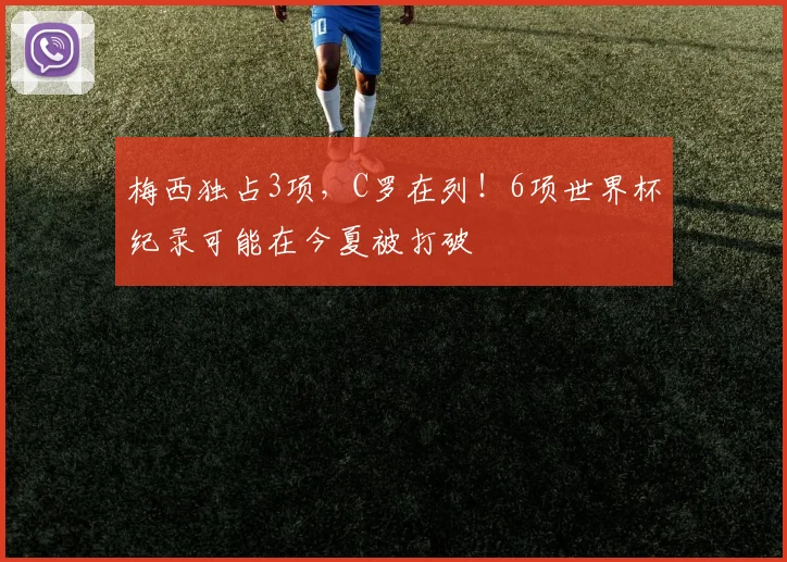 梅西独占3项，C罗在列！6项世界杯纪录可能在今夏被打破