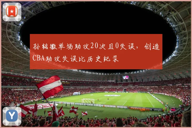 孙铭徽单场助攻20次且0失误，创造CBA助攻失误比历史纪录