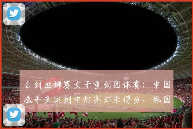 击剑世锦赛女子重剑团体赛:中国选手多次刺中灯亮却未得分,韩国对手一击即中改判连连,最终判罚争议比3_0