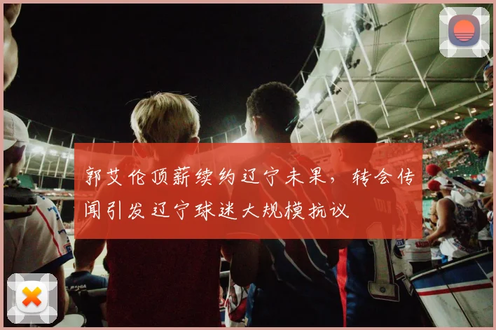 郭艾伦顶薪续约辽宁未果，转会传闻引发辽宁球迷大规模抗议