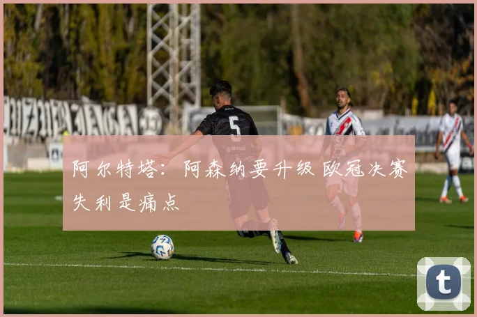 阿尔特塔：阿森纳要升级 欧冠决赛失利是痛点
