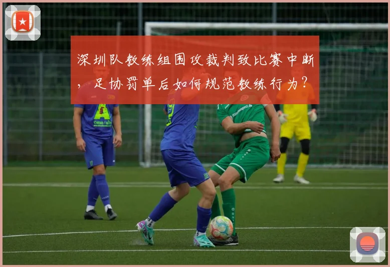 深圳队教练组围攻裁判致比赛中断，足协罚单后如何规范教练行为？